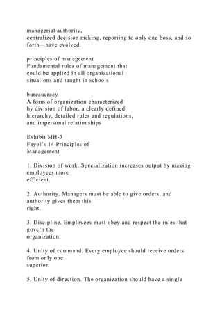 managerial authority,
centralized decision making, reporting to only one boss, and so
forth—have evolved.
principles of management
Fundamental rules of management that
could be applied in all organizational
situations and taught in schools
bureaucracy
A form of organization characterized
by division of labor, a clearly defined
hierarchy, detailed rules and regulations,
and impersonal relationships
Exhibit MH-3
Fayol’s 14 Principles of
Management
1. Division of work. Specialization increases output by making
employees more
efficient.
2. Authority. Managers must be able to give orders, and
authority gives them this
right.
3. Discipline. Employees must obey and respect the rules that
govern the
organization.
4. Unity of command. Every employee should receive orders
from only one
superior.
5. Unity of direction. The organization should have a single
 