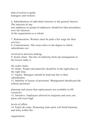 plan of action to guide
managers and workers.
6. Subordination of individual interests to the general interest.
The interests of any
one employee or group of employees should not take precedence
over the interests
of the organization as a whole.
7. Remuneration. Workers must be paid a fair wage for their
services.
8. Centralization. This term refers to the degree to which
subordinates are
involved in decision making.
9. Scalar chain. The line of authority from top management to
the lowest ranks is
the scalar chain.
10. Order. People and materials should be in the right place at
the right time.
11. Equity. Managers should be kind and fair to their
subordinates.
12. Stability of tenure of personnel. Management should provide
orderly personnel
planning and ensure that replacements are available to fill
vacancies.
13. Initiative. Employees allowed to originate and carry out
plans will exert high
levels of effort.
14. Esprit de corps. Promoting team spirit will build harmony
and unity within the
organization.
 