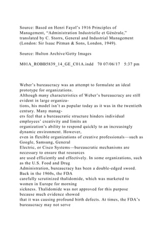 Source: Based on Henri Fayol’s 1916 Principles of
Management, “Administration Industrielle et Générale,”
translated by C. Storrs, General and Industrial Management
(London: Sir Isaac Pitman & Sons, London, 1949).
Source: Hulton Archive/Getty Images
M01A_ROBB5839_14_GE_C01A.indd 70 07/06/17 5:37 pm
Weber’s bureaucracy was an attempt to formulate an ideal
prototype for organizations.
Although many characteristics of Weber’s bureaucracy are still
evident in large organiza-
tions, his model isn’t as popular today as it was in the twentieth
century. Many manag-
ers feel that a bureaucratic structure hinders individual
employees’ creativity and limits an
organization’s ability to respond quickly to an increasingly
dynamic environment. However,
even in flexible organizations of creative professionals—such as
Google, Samsung, General
Electric, or Cisco Systems—bureaucratic mechanisms are
necessary to ensure that resources
are used efficiently and effectively. In some organizations, such
as the U.S. Food and Drug
Administration, bureaucracy has been a double-edged sword.
Back in the 1960s, the FDA
carefully scrutinized thalidomide, which was marketed to
women in Europe for morning
sickness. Thalidomide was not approved for this purpose
because much evidence showed
that it was causing profound birth defects. At times, the FDA’s
bureaucracy may not serve
 