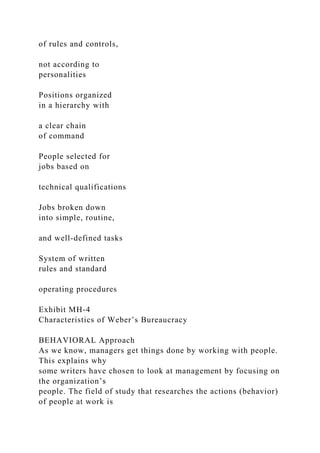 of rules and controls,
not according to
personalities
Positions organized
in a hierarchy with
a clear chain
of command
People selected for
jobs based on
technical qualifications
Jobs broken down
into simple, routine,
and well-defined tasks
System of written
rules and standard
operating procedures
Exhibit MH-4
Characteristics of Weber’s Bureaucracy
BEHAVIORAL Approach
As we know, managers get things done by working with people.
This explains why
some writers have chosen to look at management by focusing on
the organization’s
people. The field of study that researches the actions (behavior)
of people at work is
 