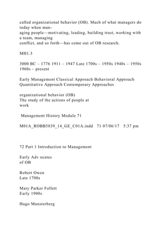 called organizational behavior (OB). Much of what managers do
today when man-
aging people—motivating, leading, building trust, working with
a team, managing
conflict, and so forth—has come out of OB research.
MH1.3
3000 BC – 1776 1911 – 1947 Late 1700s – 1950s 1940s – 1950s
1960s – present
Early Management Classical Approach Behavioral Approach
Quantitative Approach Contemporary Approaches
organizational behavior (OB)
The study of the actions of people at
work
Management History Module 71
M01A_ROBB5839_14_GE_C01A.indd 71 07/06/17 5:37 pm
72 Part 1 Introduction to Management
Early Adv ocates
of OB
Robert Owen
Late 1700s
Mary Parker Follett
Early 1900s
Hugo Munsterberg
 