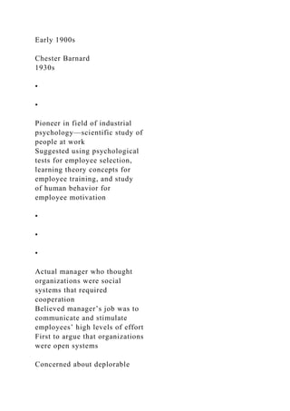 Early 1900s
Chester Barnard
1930s
•
•
Pioneer in field of industrial
psychology—scientific study of
people at work
Suggested using psychological
tests for employee selection,
learning theory concepts for
employee training, and study
of human behavior for
employee motivation
•
•
•
Actual manager who thought
organizations were social
systems that required
cooperation
Believed manager’s job was to
communicate and stimulate
employees’ high levels of effort
First to argue that organizations
were open systems
Concerned about deplorable
 