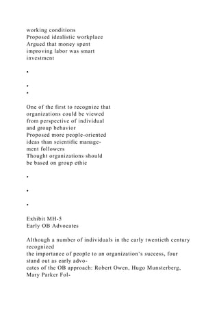 working conditions
Proposed idealistic workplace
Argued that money spent
improving labor was smart
investment
•
•
•
One of the first to recognize that
organizations could be viewed
from perspective of individual
and group behavior
Proposed more people-oriented
ideas than scientific manage-
ment followers
Thought organizations should
be based on group ethic
•
•
•
Exhibit MH-5
Early OB Advocates
Although a number of individuals in the early twentieth century
recognized
the importance of people to an organization’s success, four
stand out as early advo-
cates of the OB approach: Robert Owen, Hugo Munsterberg,
Mary Parker Fol-
 