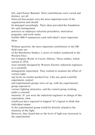 lett, and Chester Barnard. Their contributions were varied and
distinct, yet all
believed that people were the most important asset of the
organization and should
be managed accordingly. Their ideas provided the foundation
for such management
practices as employee selection procedures, motivation
programs, and work teams.
Exhibit MH-5 summarizes each individual’s most important
ideas.
Without question, the most important contribution to the OB
field came out
of the Hawthorne Studies, a series of studies conducted at the
Western Elec-
tric Company Works in Cicero, Illinois. These studies, which
started in 1924,
were initially designed by Western Electric industrial engineers
as a scientific
management experiment. They wanted to examine the effect of
various light-
ing levels on worker productivity. Like any good scientific
experiment, control
and experimental groups were set up, with the experimental
group exposed to
various lighting intensities, and the control group working
under a constant
intensity. If you were the industrial engineers in charge of this
experiment, what
would you have expected to happen? It’s logical to think that
individual output
in the experimental group would be directly related to the
intensity of the light.
However, they found that as the level of light was increased in
the experimental
 