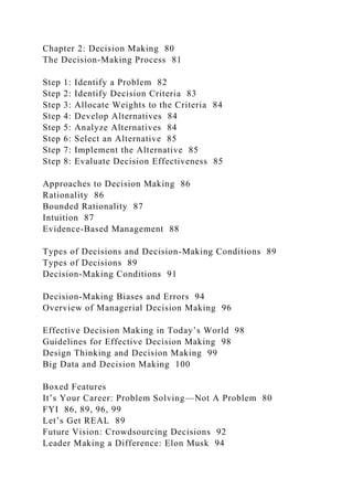 Chapter 2: Decision Making 80
The Decision-Making Process 81
Step 1: Identify a Problem 82
Step 2: Identify Decision Criteria 83
Step 3: Allocate Weights to the Criteria 84
Step 4: Develop Alternatives 84
Step 5: Analyze Alternatives 84
Step 6: Select an Alternative 85
Step 7: Implement the Alternative 85
Step 8: Evaluate Decision Effectiveness 85
Approaches to Decision Making 86
Rationality 86
Bounded Rationality 87
Intuition 87
Evidence-Based Management 88
Types of Decisions and Decision-Making Conditions 89
Types of Decisions 89
Decision-Making Conditions 91
Decision-Making Biases and Errors 94
Overview of Managerial Decision Making 96
Effective Decision Making in Today’s World 98
Guidelines for Effective Decision Making 98
Design Thinking and Decision Making 99
Big Data and Decision Making 100
Boxed Features
It’s Your Career: Problem Solving—Not A Problem 80
FYI 86, 89, 96, 99
Let’s Get REAL 89
Future Vision: Crowdsourcing Decisions 92
Leader Making a Difference: Elon Musk 94
 