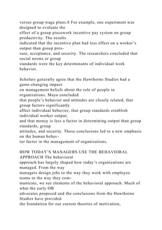 versus group wage plans.8 For example, one experiment was
designed to evaluate the
effect of a group piecework incentive pay system on group
productivity. The results
indicated that the incentive plan had less effect on a worker’s
output than group pres-
sure, acceptance, and security. The researchers concluded that
social norms or group
standards were the key determinants of individual work
behavior.
Scholars generally agree that the Hawthorne Studies had a
game-changing impact
on management beliefs about the role of people in
organizations. Mayo concluded
that people’s behavior and attitudes are closely related, that
group factors significantly
affect individual behavior, that group standards establish
individual worker output,
and that money is less a factor in determining output than group
standards, group
attitudes, and security. These conclusions led to a new emphasis
on the human behav-
ior factor in the management of organizations.
HOW TODAY’S MANAGERS USE THE BEHAVIORAL
APPROACH The behavioral
approach has largely shaped how today’s organizations are
managed. From the way
managers design jobs to the way they work with employee
teams to the way they com-
municate, we see elements of the behavioral approach. Much of
what the early OB
advocates proposed and the conclusions from the Hawthorne
Studies have provided
the foundation for our current theories of motivation,
 