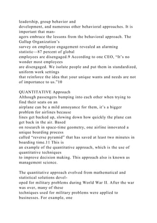 leadership, group behavior and
development, and numerous other behavioral approaches. It is
important that man-
agers embrace the lessons from the behavioral approach. The
Gallup Organization’s
survey on employee engagement revealed an alarming
statistic—87 percent of global
employees are disengaged.9 According to one CEO, “It’s no
wonder most employees
are disengaged. We isolate people and put them in standardized,
uniform work settings
that reinforce the idea that your unique wants and needs are not
of importance to us.”10
QUANTITATIVE Approach
Although passengers bumping into each other when trying to
find their seats on an
airplane can be a mild annoyance for them, it’s a bigger
problem for airlines because
lines get backed up, slowing down how quickly the plane can
get back in the air. Based
on research in space-time geometry, one airline innovated a
unique boarding process
called “reverse pyramid” that has saved at least two minutes in
boarding time.11 This is
an example of the quantitative approach, which is the use of
quantitative techniques
to improve decision making. This approach also is known as
management science.
The quantitative approach evolved from mathematical and
statistical solutions devel-
oped for military problems during World War II. After the war
was over, many of these
techniques used for military problems were applied to
businesses. For example, one
 