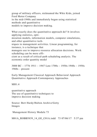 group of military officers, nicknamed the Whiz Kids, joined
Ford Motor Company
in the mid-1940s and immediately began using statistical
methods and quantitative
models to improve decision making.
What exactly does the quantitative approach do? It involves
applying statistics, opti-
mization models, information models, computer simulations,
and other quantitative tech-
niques to management activities. Linear programming, for
instance, is a technique that
managers use to improve resource allocation decisions. Work
scheduling can be more effi-
cient as a result of critical-path scheduling analysis. The
economic order quantity model
3000 BC – 1776 1911 – 1947 Late 1700s – 1950s 1940s – 1950s
1960s – present
Early Management Classical Approach Behavioral Approach
Quantitative Approach Contemporary Approaches
MH1.4
quantitative approach
The use of quantitative techniques to
improve decision making
Source: Bert Hardy/Hulton Archive/Getty
Images
Management History Module 73
M01A_ROBB5839_14_GE_C01A.indd 73 07/06/17 5:37 pm
 