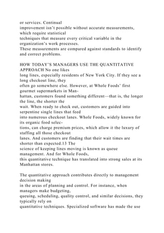 or services. Continual
improvement isn’t possible without accurate measurements,
which require statistical
techniques that measure every critical variable in the
organization’s work processes.
These measurements are compared against standards to identify
and correct problems.
HOW TODAY’S MANAGERS USE THE QUANTITATIVE
APPROACH No one likes
long lines, especially residents of New York City. If they see a
long checkout line, they
often go somewhere else. However, at Whole Foods’ first
gourmet supermarkets in Man-
hattan, customers found something different—that is, the longer
the line, the shorter the
wait. When ready to check out, customers are guided into
serpentine single lines that feed
into numerous checkout lanes. Whole Foods, widely known for
its organic food selec-
tions, can charge premium prices, which allow it the luxury of
staffing all those checkout
lanes. And customers are finding that their wait times are
shorter than expected.13 The
science of keeping lines moving is known as queue
management. And for Whole Foods,
this quantitative technique has translated into strong sales at its
Manhattan stores.
The quantitative approach contributes directly to management
decision making
in the areas of planning and control. For instance, when
managers make budgeting,
queuing, scheduling, quality control, and similar decisions, they
typically rely on
quantitative techniques. Specialized software has made the use
 