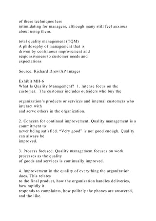 of these techniques less
intimidating for managers, although many still feel anxious
about using them.
total quality management (TQM)
A philosophy of management that is
driven by continuous improvement and
responsiveness to customer needs and
expectations
Source: Richard Drew/AP Images
Exhibit MH-6
What Is Quality Management? 1. Intense focus on the
customer. The customer includes outsiders who buy the
organization’s products or services and internal customers who
interact with
and serve others in the organization.
2. Concern for continual improvement. Quality management is a
commitment to
never being satisfied. “Very good” is not good enough. Quality
can always be
improved.
3. Process focused. Quality management focuses on work
processes as the quality
of goods and services is continually improved.
4. Improvement in the quality of everything the organization
does. This relates
to the final product, how the organization handles deliveries,
how rapidly it
responds to complaints, how politely the phones are answered,
and the like.
 