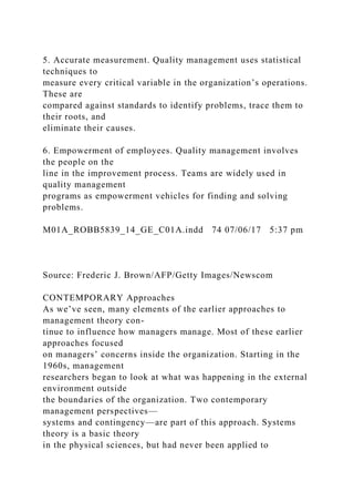 5. Accurate measurement. Quality management uses statistical
techniques to
measure every critical variable in the organization’s operations.
These are
compared against standards to identify problems, trace them to
their roots, and
eliminate their causes.
6. Empowerment of employees. Quality management involves
the people on the
line in the improvement process. Teams are widely used in
quality management
programs as empowerment vehicles for finding and solving
problems.
M01A_ROBB5839_14_GE_C01A.indd 74 07/06/17 5:37 pm
Source: Frederic J. Brown/AFP/Getty Images/Newscom
CONTEMPORARY Approaches
As we’ve seen, many elements of the earlier approaches to
management theory con-
tinue to influence how managers manage. Most of these earlier
approaches focused
on managers’ concerns inside the organization. Starting in the
1960s, management
researchers began to look at what was happening in the external
environment outside
the boundaries of the organization. Two contemporary
management perspectives—
systems and contingency—are part of this approach. Systems
theory is a basic theory
in the physical sciences, but had never been applied to
 
