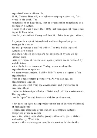 organized human efforts. In
1938, Chester Barnard, a telephone company executive, first
wrote in his book, The
Functions of an Executive, that an organization functioned as a
cooperative system.
However, it wasn’t until the 1960s that management researchers
began to look more
carefully at systems theory and how it related to organizations.
A system is a set of interrelated and interdependent parts
arranged in a man-
ner that produces a unified whole. The two basic types of
systems are closed
and open. Closed systems are not influenced by and do not
interact with
their environment. In contrast, open systems are influenced by
and do inter-
act with their environment. Today, when we describe
organizations as systems,
we mean open systems. Exhibit MH-7 shows a diagram of an
organization
from an open systems perspective. As you can see, an
organization takes in
inputs (resources) from the environment and transforms or
processes these
resources into outputs that are distributed into the environment.
The organiza-
tion is “open” to and interacts with its environment.
How does the systems approach contribute to our understanding
of management?
Researchers imagined organizations as complex systems
comprised of many compo-
nents, including individuals, groups, structure, goals, status,
and authority. What this
means is that as managers coordinate work activities in the
 