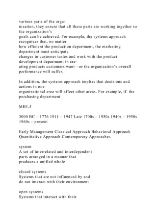 various parts of the orga-
nization, they ensure that all these parts are working together so
the organization’s
goals can be achieved. For example, the systems approach
recognizes that, no matter
how efficient the production department, the marketing
department must anticipate
changes in customer tastes and work with the product
development department in cre-
ating products customers want—or the organization’s overall
performance will suffer.
In addition, the systems approach implies that decisions and
actions in one
organizational area will affect other areas. For example, if the
purchasing department
MH1.5
3000 BC – 1776 1911 – 1947 Late 1700s – 1950s 1940s – 1950s
1960s – present
Early Management Classical Approach Behavioral Approach
Quantitative Approach Contemporary Approaches
system
A set of interrelated and interdependent
parts arranged in a manner that
produces a unified whole
closed systems
Systems that are not influenced by and
do not interact with their environment
open systems
Systems that interact with their
 