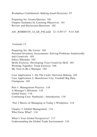 Workplace Confidential: Making Good Decisions 97
Preparing for: Exams/Quizzes 101
Chapter Summary by Learning Objectives 101
Review and Discussion Questions 102
A01_ROBB5839_14_GE_FM.indd 12 11/07/17 9:33 AM
Contents 13
Preparing for: My Career 103
Personal Inventory Assessments: Solving Problems Analytically
and Creatively 103
Ethics Dilemma 103
Skills Exercise: Developing Your Creativity Skill 103
Working Together: Team Exercise 104
My Turn to Be a Manager 104
Case Application 1: On The Cards: Decision Making 105
Case Application 2: Manchester City: Football Big Data
Champions 105
Part 1: Management Practice 110
A Manager’s Dilemma 110
Global Sense 110
Continuing Case: Starbucks—Introduction 110
Part 2 Basics of Managing in Today’s Workplace 114
Chapter 3: Global Management 114
Who Owns What? 116
What’s Your Global Perspective? 117
Understanding the Global Trade Environment 118
 
