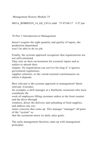 Management History Module 75
M01A_ROBB5839_14_GE_C01A.indd 75 07/06/17 5:37 pm
76 Part 1 Introduction to Management
doesn’t acquire the right quantity and quality of inputs, the
production department
won’t be able to do its job.
Finally, the systems approach recognizes that organizations are
not self-contained.
They rely on their environment for essential inputs and as
outlets to absorb their
outputs. No organization can survive for long if it ignores
government regulations,
supplier relations, or the varied external constituencies on
which it depends.
How relevant is the systems approach to management? Quite
relevant. Consider,
for example, a shift manager at a Starbucks restaurant who must
coordinate the
work of employees filling customer orders at the front counter
and the drive-through
windows, direct the delivery and unloading of food supplies,
and address any cus-
tomer concerns that come up. This manager “manages” all parts
of the “system” so
that the restaurant meets its daily sales goals.
The early management theorists came up with management
principles
 