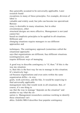 they generally assumed to be universally applicable. Later
research found
exceptions to many of these principles. For example, division of
labor is
valuable and widely used, but jobs can become too specialized.
Bureau-
cracy is desirable in many situations, but in other
circumstances, other
structural designs are more effective. Management is not (and
cannot be)
based on simplistic principles to be applied in all situations.
Different and
changing situations require managers to use different
approaches and
techniques. The contingency approach (sometimes called the
situational approach)
says that organizations are different, face different situations
(contingencies), and
require different ways of managing.
A good way to describe contingency is “if, then.” If this is the
way my situation
is, then this is the best way for me to manage in this situation.
It’s intuitively logi-
cal because organizations and even units within the same
organization differ—in size,
goals, work activities, and the like. It would be surprising to
find universally applicable
management rules that would work in all situations. But, of
course, it’s one thing to
say that the way to manage “depends on the situation” and
another to say what the sit-
uation is. Management researchers continue working to identify
these situational vari-
ables. Exhibit MH-8 describes four popular contingency
 
