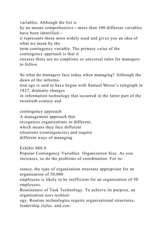 variables. Although the list is
by no means comprehensive—more than 100 different variables
have been identified—
it represents those most widely used and gives you an idea of
what we mean by the
term contingency variable. The primary value of the
contingency approach is that it
stresses there are no simplistic or universal rules for managers
to follow.
So what do managers face today when managing? Although the
dawn of the informa-
tion age is said to have begun with Samuel Morse’s telegraph in
1837, dramatic changes
in information technology that occurred in the latter part of the
twentieth century and
contingency approach
A management approach that
recognizes organizations as different,
which means they face different
situations (contingencies) and require
different ways of managing
Exhibit MH-8
Popular Contingency Variables Organization Size. As size
increases, so do the problems of coordination. For in-
stance, the type of organization structure appropriate for an
organization of 50,000
employees is likely to be inefficient for an organization of 50
employees.
Routineness of Task Technology. To achieve its purpose, an
organization uses technol-
ogy. Routine technologies require organizational structures,
leadership styles, and con-
 