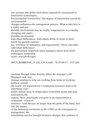 trol systems that differ from those required by customized or
nonroutine technologies.
Environmental Uncertainty. The degree of uncertainty caused by
environmental
changes influences the management process. What works best in
a stable and pre-
dictable environment may be totally inappropriate in a rapidly
changing and unpre-
dictable environment.
Individual Differences. Individuals differ in terms of their
desire for growth, autono-
my, tolerance of ambiguity, and expectations. These and other
individual differences
are particularly important when managers select motivation
techniques, leadership
styles, and job designs.
M01A_ROBB5839_14_GE_C01A.indd 76 07/06/17 5:37 pm
continue through today directly affect the manager’s job.
Managers now may
manage employees who are working from home or working
halfway around
the world. An organization’s computing resources used to be
mainframe com-
puters locked away in temperature-controlled rooms and only
accessed by the
experts. Now, practically everyone in an organization is
connected—wired or
wireless—with devices no larger than the palm of the hand. Just
like the impact
of the industrial revolution in the 1700s on the emergence of
management, the
information age has brought dramatic changes that continue to
 