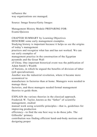 influence the
way organizations are managed.
Source: Image Source/Getty Images
Management History Module PREPARING FOR:
Exams/Quizzes
CHAPTER SUMMARY by Learning Objectives
DESCRIBE some early management examples.
Studying history is important because it helps us see the origins
of today’s management
practices and recognize what has and has not worked. We can
see early examples of
management practice in the construction of the Egyptian
pyramids and the Great Wall
of China. One important historical event was the publication of
Adam Smith’s Wealth
of Nations, in which he argued the benefits of division of labor
(job specialization).
Another was the industrial revolution, where it became more
economical to
manufacture in factories than at home. Managers were needed to
manage these
factories, and these managers needed formal management
theories to guide them.
EXPLAIN the various theories in the classical approach.
Frederick W. Taylor, known as the “father” of scientific
management, studied
manual work using scientific principles—that is, guidelines for
improving production
efficiency—to find the one best way to do those jobs. The
Gilbreths’ primary
contribution was finding efficient hand-and-body motions and
designing proper
 