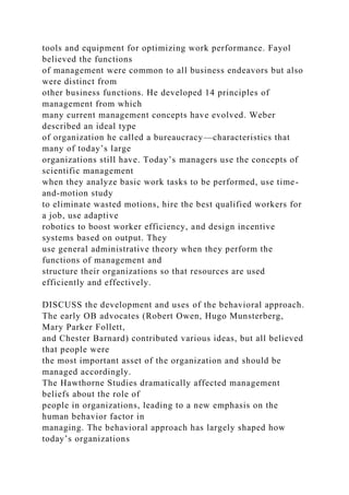 tools and equipment for optimizing work performance. Fayol
believed the functions
of management were common to all business endeavors but also
were distinct from
other business functions. He developed 14 principles of
management from which
many current management concepts have evolved. Weber
described an ideal type
of organization he called a bureaucracy—characteristics that
many of today’s large
organizations still have. Today’s managers use the concepts of
scientific management
when they analyze basic work tasks to be performed, use time-
and-motion study
to eliminate wasted motions, hire the best qualified workers for
a job, use adaptive
robotics to boost worker efficiency, and design incentive
systems based on output. They
use general administrative theory when they perform the
functions of management and
structure their organizations so that resources are used
efficiently and effectively.
DISCUSS the development and uses of the behavioral approach.
The early OB advocates (Robert Owen, Hugo Munsterberg,
Mary Parker Follett,
and Chester Barnard) contributed various ideas, but all believed
that people were
the most important asset of the organization and should be
managed accordingly.
The Hawthorne Studies dramatically affected management
beliefs about the role of
people in organizations, leading to a new emphasis on the
human behavior factor in
managing. The behavioral approach has largely shaped how
today’s organizations
 