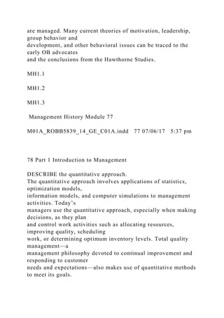 are managed. Many current theories of motivation, leadership,
group behavior and
development, and other behavioral issues can be traced to the
early OB advocates
and the conclusions from the Hawthorne Studies.
MH1.1
MH1.2
MH1.3
Management History Module 77
M01A_ROBB5839_14_GE_C01A.indd 77 07/06/17 5:37 pm
78 Part 1 Introduction to Management
DESCRIBE the quantitative approach.
The quantitative approach involves applications of statistics,
optimization models,
information models, and computer simulations to management
activities. Today’s
managers use the quantitative approach, especially when making
decisions, as they plan
and control work activities such as allocating resources,
improving quality, scheduling
work, or determining optimum inventory levels. Total quality
management—a
management philosophy devoted to continual improvement and
responding to customer
needs and expectations—also makes use of quantitative methods
to meet its goals.
 