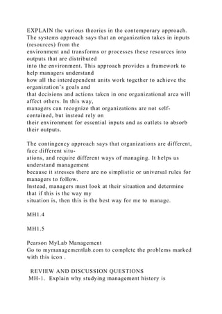 EXPLAIN the various theories in the contemporary approach.
The systems approach says that an organization takes in inputs
(resources) from the
environment and transforms or processes these resources into
outputs that are distributed
into the environment. This approach provides a framework to
help managers understand
how all the interdependent units work together to achieve the
organization’s goals and
that decisions and actions taken in one organizational area will
affect others. In this way,
managers can recognize that organizations are not self-
contained, but instead rely on
their environment for essential inputs and as outlets to absorb
their outputs.
The contingency approach says that organizations are different,
face different situ-
ations, and require different ways of managing. It helps us
understand management
because it stresses there are no simplistic or universal rules for
managers to follow.
Instead, managers must look at their situation and determine
that if this is the way my
situation is, then this is the best way for me to manage.
MH1.4
MH1.5
Pearson MyLab Management
Go to mymanagementlab.com to complete the problems marked
with this icon .
REVIEW AND DISCUSSION QUESTIONS
MH-1. Explain why studying management history is
 