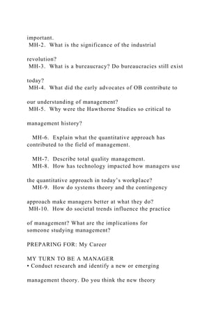 important.
MH-2. What is the significance of the industrial
revolution?
MH-3. What is a bureaucracy? Do bureaucracies still exist
today?
MH-4. What did the early advocates of OB contribute to
our understanding of management?
MH-5. Why were the Hawthorne Studies so critical to
management history?
MH-6. Explain what the quantitative approach has
contributed to the field of management.
MH-7. Describe total quality management.
MH-8. How has technology impacted how managers use
the quantitative approach in today’s workplace?
MH-9. How do systems theory and the contingency
approach make managers better at what they do?
MH-10. How do societal trends influence the practice
of management? What are the implications for
someone studying management?
PREPARING FOR: My Career
MY TURN TO BE A MANAGER
• Conduct research and identify a new or emerging
management theory. Do you think the new theory
 