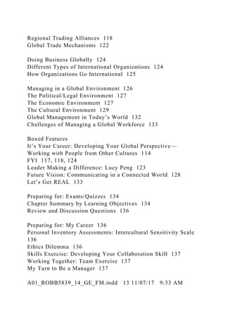 Regional Trading Alliances 118
Global Trade Mechanisms 122
Doing Business Globally 124
Different Types of International Organizations 124
How Organizations Go International 125
Managing in a Global Environment 126
The Political/Legal Environment 127
The Economic Environment 127
The Cultural Environment 129
Global Management in Today’s World 132
Challenges of Managing a Global Workforce 133
Boxed Features
It’s Your Career: Developing Your Global Perspective—
Working with People from Other Cultures 114
FYI 117, 118, 124
Leader Making a Difference: Lucy Peng 123
Future Vision: Communicating in a Connected World 128
Let’s Get REAL 133
Preparing for: Exams/Quizzes 134
Chapter Summary by Learning Objectives 134
Review and Discussion Questions 136
Preparing for: My Career 136
Personal Inventory Assessments: Intercultural Sensitivity Scale
136
Ethics Dilemma 136
Skills Exercise: Developing Your Collaboration Skill 137
Working Together: Team Exercise 137
My Turn to Be a Manager 137
A01_ROBB5839_14_GE_FM.indd 13 11/07/17 9:33 AM
 