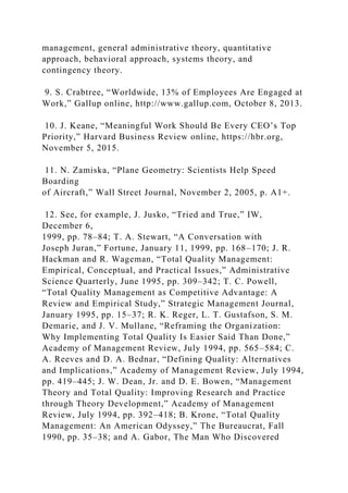 management, general administrative theory, quantitative
approach, behavioral approach, systems theory, and
contingency theory.
9. S. Crabtree, “Worldwide, 13% of Employees Are Engaged at
Work,” Gallup online, http://www.gallup.com, October 8, 2013.
10. J. Keane, “Meaningful Work Should Be Every CEO’s Top
Priority,” Harvard Business Review online, https://hbr.org,
November 5, 2015.
11. N. Zamiska, “Plane Geometry: Scientists Help Speed
Boarding
of Aircraft,” Wall Street Journal, November 2, 2005, p. A1+.
12. See, for example, J. Jusko, “Tried and True,” IW,
December 6,
1999, pp. 78–84; T. A. Stewart, “A Conversation with
Joseph Juran,” Fortune, January 11, 1999, pp. 168–170; J. R.
Hackman and R. Wageman, “Total Quality Management:
Empirical, Conceptual, and Practical Issues,” Administrative
Science Quarterly, June 1995, pp. 309–342; T. C. Powell,
“Total Quality Management as Competitive Advantage: A
Review and Empirical Study,” Strategic Management Journal,
January 1995, pp. 15–37; R. K. Reger, L. T. Gustafson, S. M.
Demarie, and J. V. Mullane, “Reframing the Organization:
Why Implementing Total Quality Is Easier Said Than Done,”
Academy of Management Review, July 1994, pp. 565–584; C.
A. Reeves and D. A. Bednar, “Defining Quality: Alternatives
and Implications,” Academy of Management Review, July 1994,
pp. 419–445; J. W. Dean, Jr. and D. E. Bowen, “Management
Theory and Total Quality: Improving Research and Practice
through Theory Development,” Academy of Management
Review, July 1994, pp. 392–418; B. Krone, “Total Quality
Management: An American Odyssey,” The Bureaucrat, Fall
1990, pp. 35–38; and A. Gabor, The Man Who Discovered
 