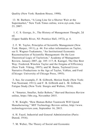 Quality (New York: Random House, 1990).
13. M. Barbaro, “A Long Line for a Shorter Wait at the
Supermarket,” New York Times online, www.nyt.com, June
23, 2007.
1. C. S. George, Jr., The History of Management Thought, 2d
ed.
(Upper Saddle River, NJ: Prentice Hall, 1972), p. 4.
2. F. W. Taylor, Principles of Scientific Management (New
York: Harper, 1911), p. 44. For other information on Taylor,
see S. Wagner-Tsukamoto, “An Institutional Economic
Reconstruction of Scientific Management: On the Lost
Theoretical Logic of Taylorism,” Academy of Management
Review, January 2007, pp. 105–117; R. Kanigel, The One Best
Way: Frederick Winslow Taylor and the Enigma of Efficiency
(New York: Viking, 1997); and M. Banta, Taylored Lives:
Narrative Productions in the Age of Taylor, Veblen, and Ford
(Chicago: University of Chicago Press, 1993).
3. See, for example, F. B. Gilbreth, Motion Study (New York:
Van Nostrand, 1911); and F. B. Gilbreth and L. M. Gilbreth,
Fatigue Study (New York: Sturgis and Walton, 1916).
4. “Smarter, Smaller, Safer Robots,” Harvard Business Review
online, https://hbr.org, November 2015.
5. W. Knight, “How Human-Robot Teamwork Will Upend
Manufacturing,” MIT Technology Review online, http://www.
technologyreview.com, September 16, 2015.
6. H. Fayol, Industrial and General Administration (Paris:
Dunod, 1916).
7. M. Weber, The Theory of Social and Economic
 