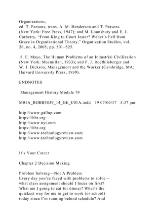 Organizations,
ed. T. Parsons, trans. A. M. Henderson and T. Parsons
(New York: Free Press, 1947); and M. Lounsbury and E. J.
Carberry, “From King to Court Jester? Weber’s Fall from
Grace in Organizational Theory,” Organization Studies, vol.
26, no. 4, 2005, pp. 501–525.
8. E. Mayo, The Human Problems of an Industrial Civilization
(New York: Macmillan, 1933); and F. J. Roethlisberger and
W. J. Dickson, Management and the Worker (Cambridge, MA:
Harvard University Press, 1939).
ENDNOTES
Management History Module 79
M01A_ROBB5839_14_GE_C01A.indd 79 07/06/17 5:37 pm
http://www.gallup.com
https://hbr.org
http://www.nyt.com
https://hbr.org
http://www.technologyreview.com
http://www.technologyreview.com
It’s Your Career
Chapter 2 Decision Making
Problem Solving—Not A Problem
Every day you’re faced with problems to solve—
what class assignment should I focus on first?
What am I going to eat for dinner? What’s the
quickest way for me to get to work (or school)
today since I’m running behind schedule? And
 