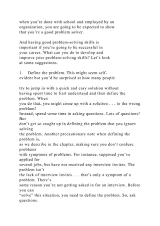 when you’re done with school and employed by an
organization, you are going to be expected to show
that you’re a good problem solver.
And having good problem-solving skills is
important if you’re going to be successful in
your career. What can you do to develop and
improve your problem-solving skills? Let’s look
at some suggestions.
1. Define the problem. This might seem self-
evident but you’d be surprised at how many people
try to jump in with a quick and easy solution without
having spent time to first understand and then define the
problem. When
you do that, you might come up with a solution . . . to the wrong
problem!
Instead, spend some time in asking questions. Lots of questions!
But
don’t get so caught up in defining the problem that you ignore
solving
the problem. Another precautionary note when defining the
problem is,
as we describe in the chapter, making sure you don’t confuse
problems
with symptoms of problems. For instance, supposed you’ve
applied for
several jobs, but have not received any interview invites. The
problem isn’t
the lack of interview invites . . . that’s only a symptom of a
problem. There’s
some reason you’re not getting asked in for an interview. Before
you can
“solve” this situation, you need to define the problem. So, ask
questions.
 