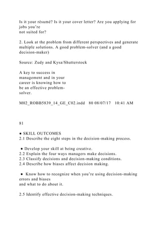 Is it your résumé? Is it your cover letter? Are you applying for
jobs you’re
not suited for?
2. Look at the problem from different perspectives and generate
multiple solutions. A good problem-solver (and a good
decision-maker)
Source: Zudy and Kysa/Shutterstock
A key to success in
management and in your
career is knowing how to
be an effective problem-
solver.
M02_ROBB5839_14_GE_C02.indd 80 08/07/17 10:41 AM
81
● SKILL OUTCOMES
2.1 Describe the eight steps in the decision-making process.
● Develop your skill at being creative.
2.2 Explain the four ways managers make decisions.
2.3 Classify decisions and decision-making conditions.
2.4 Describe how biases affect decision making.
● Know how to recognize when you’re using decision-making
errors and biases
and what to do about it.
2.5 Identify effective decision-making techniques.
 