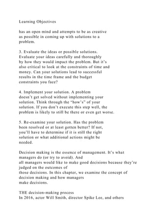 Learning Objectives
has an open mind and attempts to be as creative
as possible in coming up with solutions to a
problem.
3. Evaluate the ideas or possible solutions.
Evaluate your ideas carefully and thoroughly
by how they would impact the problem. But it’s
also critical to look at the constraints of time and
money. Can your solutions lead to successful
results in the time frame and the budget
constraints you face?
4. Implement your solution. A problem
doesn’t get solved without implementing your
solution. Think through the “how’s” of your
solution. If you don’t execute this step well, the
problem is likely to still be there or even get worse.
5. Re-examine your solution. Has the problem
been resolved or at least gotten better? If not,
you’ll have to determine if it is still the right
solution or what additional actions might be
needed.
Decision making is the essence of management. It’s what
managers do (or try to avoid). And
all managers would like to make good decisions because they’re
judged on the outcomes of
those decisions. In this chapter, we examine the concept of
decision making and how managers
make decisions.
THE decision-making process
In 2016, actor Will Smith, director Spike Lee, and others
 