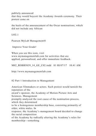 publicly announced
that they would boycott the Academy Awards ceremony. Their
protest came on
the heels of the announcement of the Oscar nominations, which
did not include any African
LO2.1
Pearson MyLab Management®
Improve Your Grade!
When you see this icon, visit
www.mymanagementlab.com for activities that are
applied, personalized, and offer immediate feedback.
M02_ROBB5839_14_GE_C02.indd 81 08/07/17 10:41 AM
http://www.mymanagementlab.com
82 Part 1 Introduction to Management
American filmmakers or actors. Such protest would tarnish the
reputation of the
award’s sponsor, the Academy of Motion Picture Arts and
Sciences. Management
promptly analyzed the root cause of the nomination process,
which they determined
to be a homogenous membership base, consisting primarily of
older, white males. In
response, the Academy’s management board decided to change
the racial composition
of the Academy by radically altering the Academy’s rules for
membership—something
 