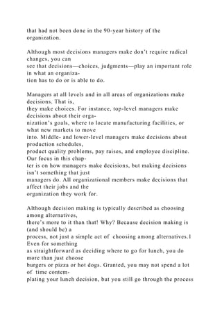 that had not been done in the 90-year history of the
organization.
Although most decisions managers make don’t require radical
changes, you can
see that decisions—choices, judgments—play an important role
in what an organiza-
tion has to do or is able to do.
Managers at all levels and in all areas of organizations make
decisions. That is,
they make choices. For instance, top-level managers make
decisions about their orga-
nization’s goals, where to locate manufacturing facilities, or
what new markets to move
into. Middle- and lower-level managers make decisions about
production schedules,
product quality problems, pay raises, and employee discipline.
Our focus in this chap-
ter is on how managers make decisions, but making decisions
isn’t something that just
managers do. All organizational members make decisions that
affect their jobs and the
organization they work for.
Although decision making is typically described as choosing
among alternatives,
there’s more to it than that! Why? Because decision making is
(and should be) a
process, not just a simple act of choosing among alternatives.1
Even for something
as straightforward as deciding where to go for lunch, you do
more than just choose
burgers or pizza or hot dogs. Granted, you may not spend a lot
of time contem-
plating your lunch decision, but you still go through the process
 