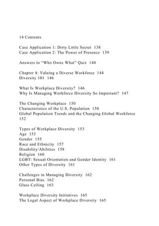 14 Contents
Case Application 1: Dirty Little Secret 138
Case Application 2: The Power of Presence 139
Answers to “Who Owns What” Quiz 140
Chapter 4: Valuing a Diverse Workforce 144
Diversity 101 146
What Is Workplace Diversity? 146
Why Is Managing Workforce Diversity So Important? 147
The Changing Workplace 150
Characteristics of the U.S. Population 150
Global Population Trends and the Changing Global Workforce
152
Types of Workplace Diversity 153
Age 153
Gender 155
Race and Ethnicity 157
Disability/Abilities 158
Religion 160
LGBT: Sexual Orientation and Gender Identity 161
Other Types of Diversity 161
Challenges in Managing Diversity 162
Personal Bias 162
Glass Ceiling 163
Workplace Diversity Initiatives 165
The Legal Aspect of Workplace Diversity 165
 