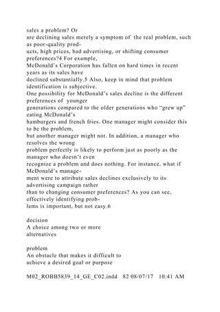 sales a problem? Or
are declining sales merely a symptom of the real problem, such
as poor-quality prod-
ucts, high prices, bad advertising, or shifting consumer
preferences?4 For example,
McDonald’s Corporation has fallen on hard times in recent
years as its sales have
declined substantially.5 Also, keep in mind that problem
identification is subjective.
One possibility for McDonald’s sales decline is the different
preferences of younger
generations compared to the older generations who “grew up”
eating McDonald’s
hamburgers and french fries. One manager might consider this
to be the problem,
but another manager might not. In addition, a manager who
resolves the wrong
problem perfectly is likely to perform just as poorly as the
manager who doesn’t even
recognize a problem and does nothing. For instance, what if
McDonald’s manage-
ment were to attribute sales declines exclusively to its
advertising campaign rather
than to changing consumer preferences? As you can see,
effectively identifying prob-
lems is important, but not easy.6
decision
A choice among two or more
alternatives
problem
An obstacle that makes it difficult to
achieve a desired goal or purpose
M02_ROBB5839_14_GE_C02.indd 82 08/07/17 10:41 AM
 