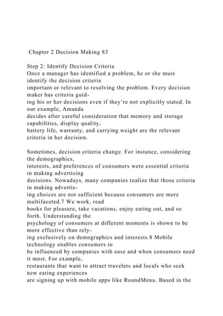 Chapter 2 Decision Making 83
Step 2: Identify Decision Criteria
Once a manager has identified a problem, he or she must
identify the decision criteria
important or relevant to resolving the problem. Every decision
maker has criteria guid-
ing his or her decisions even if they’re not explicitly stated. In
our example, Amanda
decides after careful consideration that memory and storage
capabilities, display quality,
battery life, warranty, and carrying weight are the relevant
criteria in her decision.
Sometimes, decision criteria change. For instance, considering
the demographics,
interests, and preferences of consumers were essential criteria
in making advertising
decisions. Nowadays, many companies realize that those criteria
in making advertis-
ing choices are not sufficient because consumers are more
multifaceted.7 We work, read
books for pleasure, take vacations, enjoy eating out, and so
forth. Understanding the
psychology of consumers at different moments is shown to be
more effective than rely-
ing exclusively on demographics and interests.8 Mobile
technology enables consumers to
be influenced by companies with ease and when consumers need
it most. For example,
restaurants that want to attract travelers and locals who seek
new eating experiences
are signing up with mobile apps like RoundMenu. Based in the
 