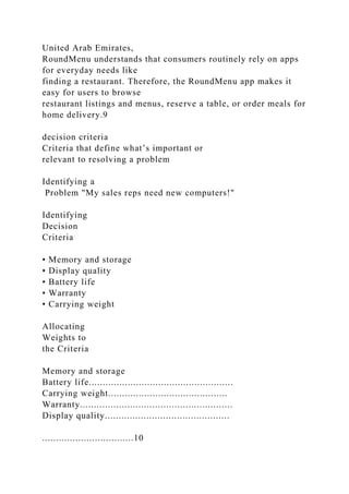 United Arab Emirates,
RoundMenu understands that consumers routinely rely on apps
for everyday needs like
finding a restaurant. Therefore, the RoundMenu app makes it
easy for users to browse
restaurant listings and menus, reserve a table, or order meals for
home delivery.9
decision criteria
Criteria that define what’s important or
relevant to resolving a problem
Identifying a
Problem "My sales reps need new computers!"
Identifying
Decision
Criteria
• Memory and storage
• Display quality
• Battery life
• Warranty
• Carrying weight
Allocating
Weights to
the Criteria
Memory and storage
Battery life....................................................
Carrying weight...........................................
Warranty.......................................................
Display quality.............................................
.................................10
 