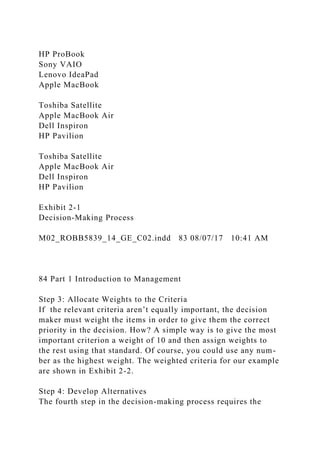 HP ProBook
Sony VAIO
Lenovo IdeaPad
Apple MacBook
Toshiba Satellite
Apple MacBook Air
Dell Inspiron
HP Pavilion
Toshiba Satellite
Apple MacBook Air
Dell Inspiron
HP Pavilion
Exhibit 2-1
Decision-Making Process
M02_ROBB5839_14_GE_C02.indd 83 08/07/17 10:41 AM
84 Part 1 Introduction to Management
Step 3: Allocate Weights to the Criteria
If the relevant criteria aren’t equally important, the decision
maker must weight the items in order to give them the correct
priority in the decision. How? A simple way is to give the most
important criterion a weight of 10 and then assign weights to
the rest using that standard. Of course, you could use any num-
ber as the highest weight. The weighted criteria for our example
are shown in Exhibit 2-2.
Step 4: Develop Alternatives
The fourth step in the decision-making process requires the
 