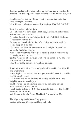 decision maker to list viable alternatives that could resolve the
problem. In this step, a decision maker needs to be creative, and
the alternatives are only listed—not evaluated just yet. Our
sales manager, Amanda,
identifies seven laptops as possible choices. (See Exhibit 2-3.)
Step 5: Analyze Alternatives
Once alternatives have been identified, a decision maker must
evaluate each one. How?
By using the criteria established in Step 2. Exhibit 2-3 shows
the assessed values that
Amanda gave each alternative after doing some research on
them. Keep in mind that
these data represent an assessment of the eight alternatives
using the decision criteria,
but not the weighting. When you multiply each alternative by
the assigned weight, you
get the weighted alternatives as shown in Exhibit 2-4. The total
score for each alterna-
tive, then, is the sum of its weighted criteria.
Sometimes a decision maker might be able to skip this step. If
one alternative
scores highest on every criterion, you wouldn’t need to consider
the weights because
that alternative would already be the top choice. Or if the
weights were all equal, you
could evaluate an alternative merely by summing up the
assessed values for each one.
(Look again at Exhibit 2-3.) For example, the score for the HP
ProBook would be 36,
and the score for the Apple MacBook Air would be 35.
The eight-step decision-making process
begins with identifying a problem and ends
 