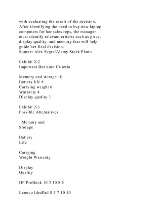 with evaluating the result of the decision.
After identifying the need to buy new laptop
computers for her sales reps, the manager
must identify relevant criteria such as price,
display quality, and memory that will help
guide her final decision.
Source: Alex Segre/Alamy Stock Photo
Exhibit 2-2
Important Decision Criteria
Memory and storage 10
Battery life 8
Carrying weight 6
Warranty 4
Display quality 3
Exhibit 2-3
Possible Alternatives
Memory and
Storage
Battery
Life
Carrying
Weight Warranty
Display
Quality
HP ProBook 10 3 10 8 5
Lenovo IdeaPad 8 5 7 10 10
 