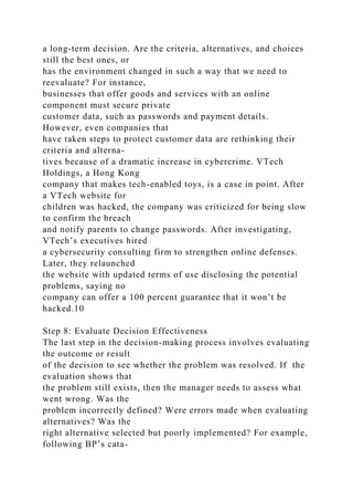 a long-term decision. Are the criteria, alternatives, and choices
still the best ones, or
has the environment changed in such a way that we need to
reevaluate? For instance,
businesses that offer goods and services with an online
component must secure private
customer data, such as passwords and payment details.
However, even companies that
have taken steps to protect customer data are rethinking their
criteria and alterna-
tives because of a dramatic increase in cybercrime. VTech
Holdings, a Hong Kong
company that makes tech-enabled toys, is a case in point. After
a VTech website for
children was hacked, the company was criticized for being slow
to confirm the breach
and notify parents to change passwords. After investigating,
VTech’s executives hired
a cybersecurity consulting firm to strengthen online defenses.
Later, they relaunched
the website with updated terms of use disclosing the potential
problems, saying no
company can offer a 100 percent guarantee that it won’t be
hacked.10
Step 8: Evaluate Decision Effectiveness
The last step in the decision-making process involves evaluating
the outcome or result
of the decision to see whether the problem was resolved. If the
evaluation shows that
the problem still exists, then the manager needs to assess what
went wrong. Was the
problem incorrectly defined? Were errors made when evaluating
alternatives? Was the
right alternative selected but poorly implemented? For example,
following BP’s cata-
 