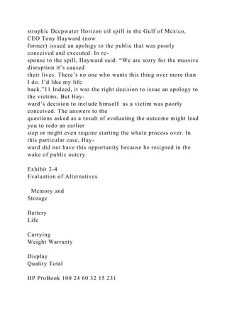 strophic Deepwater Horizon oil spill in the Gulf of Mexico,
CEO Tony Hayward (now
former) issued an apology to the public that was poorly
conceived and executed. In re-
sponse to the spill, Hayward said: “We are sorry for the massive
disruption it’s caused
their lives. There’s no one who wants this thing over more than
I do. I’d like my life
back.”11 Indeed, it was the right decision to issue an apology to
the victims. But Hay-
ward’s decision to include himself as a victim was poorly
conceived. The answers to the
questions asked as a result of evaluating the outcome might lead
you to redo an earlier
step or might even require starting the whole process over. In
this particular case, Hay-
ward did not have this opportunity because he resigned in the
wake of public outcry.
Exhibit 2-4
Evaluation of Alternatives
Memory and
Storage
Battery
Life
Carrying
Weight Warranty
Display
Quality Total
HP ProBook 100 24 60 32 15 231
 