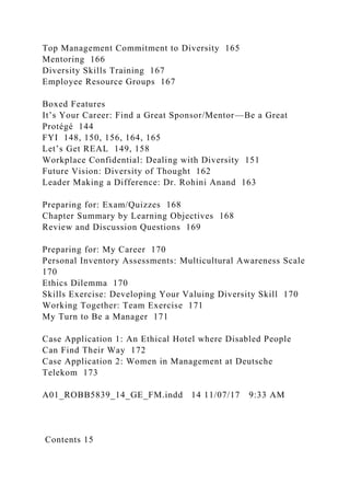 Top Management Commitment to Diversity 165
Mentoring 166
Diversity Skills Training 167
Employee Resource Groups 167
Boxed Features
It’s Your Career: Find a Great Sponsor/Mentor—Be a Great
Protégé 144
FYI 148, 150, 156, 164, 165
Let’s Get REAL 149, 158
Workplace Confidential: Dealing with Diversity 151
Future Vision: Diversity of Thought 162
Leader Making a Difference: Dr. Rohini Anand 163
Preparing for: Exam/Quizzes 168
Chapter Summary by Learning Objectives 168
Review and Discussion Questions 169
Preparing for: My Career 170
Personal Inventory Assessments: Multicultural Awareness Scale
170
Ethics Dilemma 170
Skills Exercise: Developing Your Valuing Diversity Skill 170
Working Together: Team Exercise 171
My Turn to Be a Manager 171
Case Application 1: An Ethical Hotel where Disabled People
Can Find Their Way 172
Case Application 2: Women in Management at Deutsche
Telekom 173
A01_ROBB5839_14_GE_FM.indd 14 11/07/17 9:33 AM
Contents 15
 
