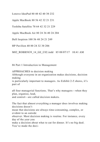 Lenovo IdeaPad 80 40 42 40 30 232
Apple MacBook 80 56 42 32 21 231
Toshiba Satellite 70 64 42 32 21 229
Apple MacBook Air 80 24 36 40 24 204
Dell Inspiron 100 56 48 24 21 249
HP Pavilion 40 80 24 32 30 206
M02_ROBB5839_14_GE_C02.indd 85 08/07/17 10:41 AM
86 Part 1 Introduction to Management
APPROACHES to decision making
Although everyone in an organization makes decisions, decision
making
is particularly important to managers. As Exhibit 2-5 shows, it’s
part of
all four managerial functions. That’s why managers—when they
plan, organize, lead,
and control—are called decision makers.
The fact that almost everything a manager does involves making
decisions doesn’t
mean that decisions are always time-consuming, complex, or
evident to an outside
observer. Most decision making is routine. For instance, every
day of the year you
make a decision about what to eat for dinner. It’s no big deal.
You’ve made the deci-
 