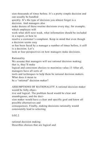 sion thousands of times before. It’s a pretty simple decision and
can usually be handled
quickly. It’s the type of decision you almost forget is a
decision. And managers also
make dozens of these routine decisions every day; for example,
which employee will
work what shift next week, what information should be included
in a report, or how to
resolve a customer’s complaint. Keep in mind that even though
a decision seems easy
or has been faced by a manager a number of times before, it still
is a decision. Let’s
look at four perspectives on how managers make decisions.
Rationality
We assume that managers will use rational decision making;
that is, they’ll make
logical and consistent choices to maximize value.13 After all,
managers have all sorts of
tools and techniques to help them be rational decision makers.
What does it mean to
be a “rational” decision maker?
ASSUMPTIONS OF RATIONALITY A rational decision maker
would be fully objec-
tive and logical. The problem faced would be clear and
unambiguous, and the deci-
sion maker would have a clear and specific goal and know all
possible alternatives and
consequences. Finally, making decisions rationally would
consistently lead to selecting
LO2.2
rational decision making
Describes choices that are logical and
 