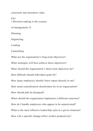 consistent and maximize value
FYI
• Decision making is the essence
of management.12
Planning
Organizing
Leading
Controlling
What are the organization’s long-term objectives?
What strategies will best achieve those objectives?
What should the organization’s short-term objectives be?
How difficult should individual goals be?
How many employees should I have report directly to me?
How much centralization should there be in an organization?
How should jobs be designed?
When should the organization implement a different structure?
How do I handle employees who appear to be unmotivated?
What is the most effective leadership style in a given situation?
How will a specific change affect worker productivity?
 