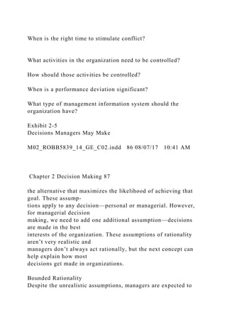 When is the right time to stimulate conflict?
What activities in the organization need to be controlled?
How should those activities be controlled?
When is a performance deviation significant?
What type of management information system should the
organization have?
Exhibit 2-5
Decisions Managers May Make
M02_ROBB5839_14_GE_C02.indd 86 08/07/17 10:41 AM
Chapter 2 Decision Making 87
the alternative that maximizes the likelihood of achieving that
goal. These assump-
tions apply to any decision—personal or managerial. However,
for managerial decision
making, we need to add one additional assumption—decisions
are made in the best
interests of the organization. These assumptions of rationality
aren’t very realistic and
managers don’t always act rationally, but the next concept can
help explain how most
decisions get made in organizations.
Bounded Rationality
Despite the unrealistic assumptions, managers are expected to
 